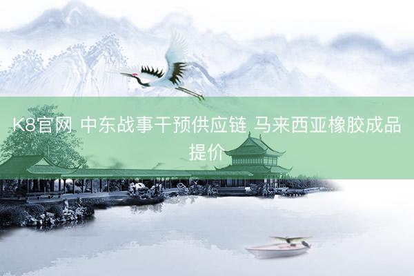 K8官网 中东战事干预供应链 马来西亚橡胶成品提价