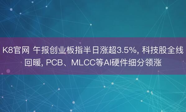 K8官网 午报创业板指半日涨超3.5%， 科技股全线回暖， PCB、MLCC等AI硬件细分领涨