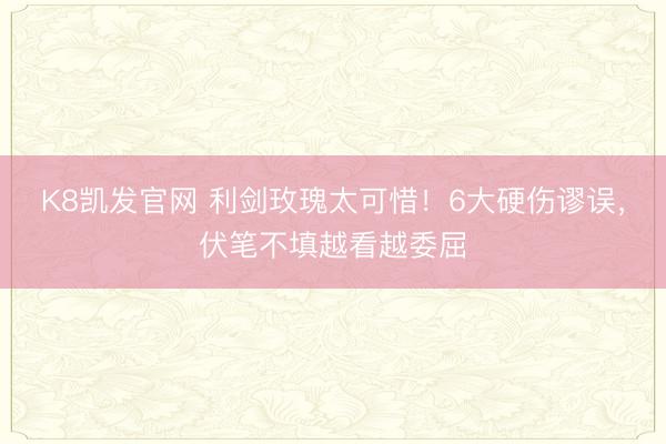 K8凯发官网 利剑玫瑰太可惜!6大硬伤谬误,伏笔不填越看越委屈