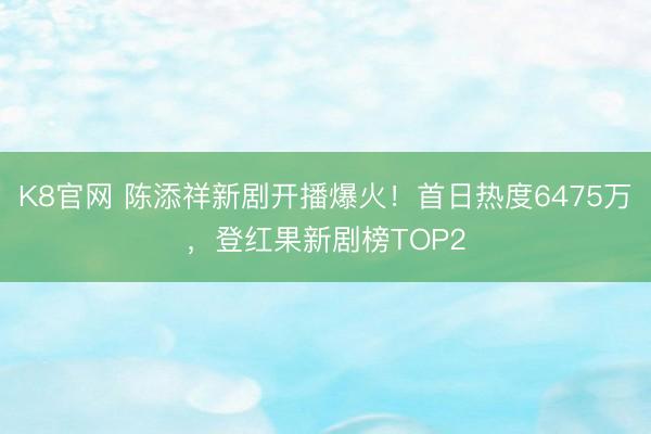 K8官网 陈添祥新剧开播爆火！首日热度6475万，登红果新剧榜TOP2