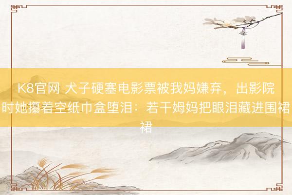 K8官网 犬子硬塞电影票被我妈嫌弃，出影院时她攥着空纸巾盒堕泪：若干姆妈把眼泪藏进围裙
