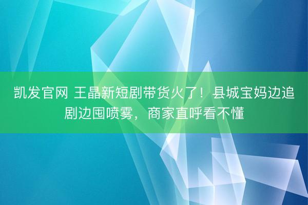 凯发官网 王晶新短剧带货火了！县城宝妈边追剧边囤喷雾，商家直呼看不懂