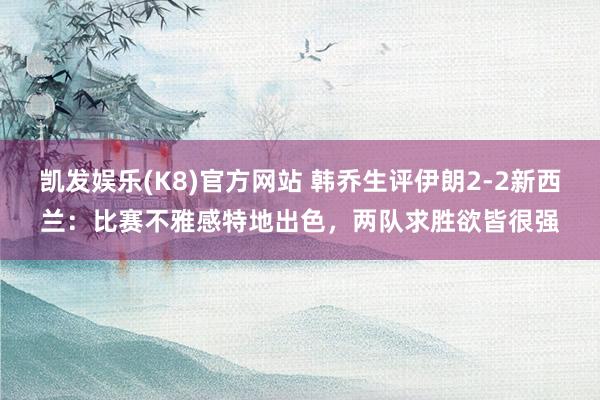 凯发娱乐(K8)官方网站 韩乔生评伊朗2-2新西兰：比赛不雅感特地出色，两队求胜欲皆很强