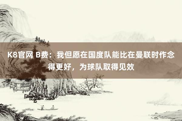 K8官网 B费：我但愿在国度队能比在曼联时作念得更好，为球队取得见效