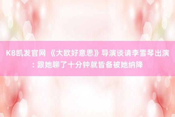 K8凯发官网 《大欧好意思》导演谈请李雪琴出演: 跟她聊了十分钟就皆备被她纳降