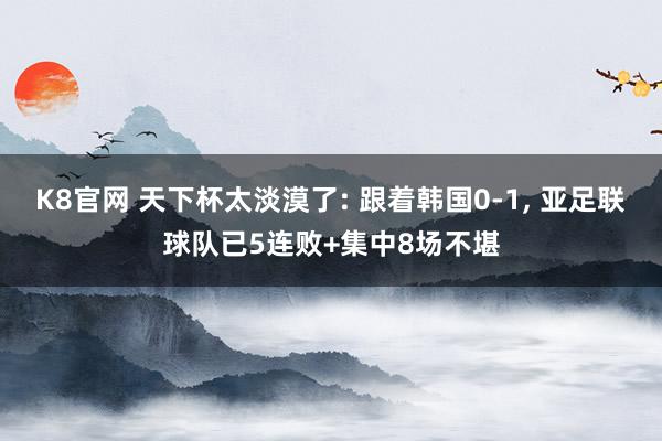 K8官网 天下杯太淡漠了: 跟着韩国0-1， 亚足联球队已5连败+集中8场不堪