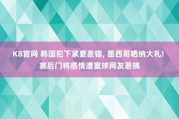 K8官网 韩国犯下紧要差错， 墨西哥哂纳大礼! 赛后门将感情遭寰球网友恶搞