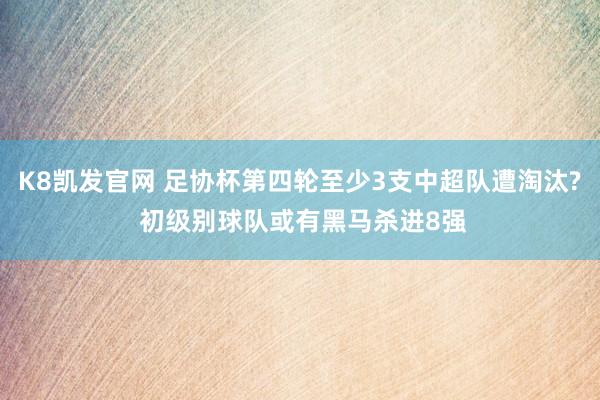 K8凯发官网 足协杯第四轮至少3支中超队遭淘汰? 初级别球队或有黑马杀进8强