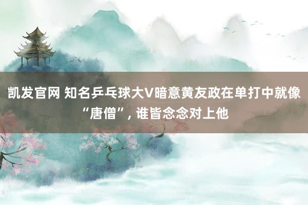 凯发官网 知名乒乓球大V暗意黄友政在单打中就像“唐僧”， 谁皆念念对上他