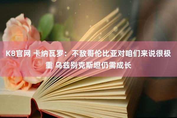 K8官网 卡纳瓦罗：不敌哥伦比亚对咱们来说很极重 乌兹别克斯坦仍需成长