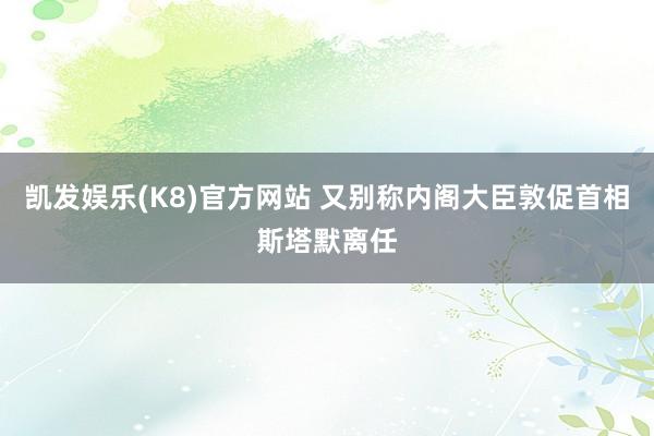 凯发娱乐(K8)官方网站 又别称内阁大臣敦促首相斯塔默离任